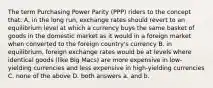 The term Purchasing Power Parity (PPP) riders to the concept that: A. in the long run, exchange rates should revert to an equilibrium level at which a currency buys the same basket of goods in the domestic market as it would in a foreign market when converted to the foreign country's currency B. in equilibrium, foreign exchange rates would be at levels where identical goods (like Big Macs) are more expensive in low-yielding currencies and less expensive in high-yielding currencies C. none of the above D. both answers a. and b.