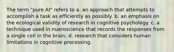 The term "pure AI" refers to a. an approach that attempts to accomplish a task as efficiently as possibly. b. an emphasis on the ecological validity of research in cognitive psychology. c. a technique used in nueroscience that records the responses from a single cell in the brain. d. research that considers human limitations in cognitive processing.