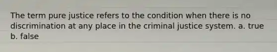 The term pure justice refers to the condition when there is no discrimination at any place in the criminal justice system. a. true b. false