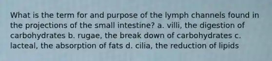 What is the term for and purpose of the lymph channels found in the projections of <a href='https://www.questionai.com/knowledge/kt623fh5xn-the-small-intestine' class='anchor-knowledge'>the small intestine</a>? a. villi, the digestion of carbohydrates b. rugae, the break down of carbohydrates c. lacteal, the absorption of fats d. cilia, the reduction of lipids