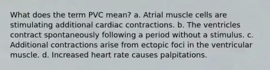 What does the term PVC mean? a. Atrial muscle cells are stimulating additional cardiac contractions. b. The ventricles contract spontaneously following a period without a stimulus. c. Additional contractions arise from ectopic foci in the ventricular muscle. d. Increased heart rate causes palpitations.