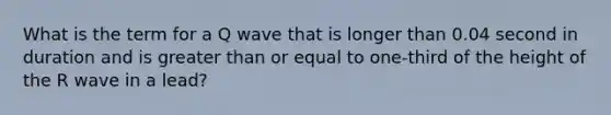 What is the term for a Q wave that is longer than 0.04 second in duration and is greater than or equal to one-third of the height of the R wave in a lead?