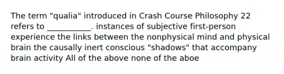 The term "qualia" introduced in Crash Course Philosophy 22 refers to ___________. instances of subjective first-person experience the links between the nonphysical mind and physical brain the causally inert conscious "shadows" that accompany brain activity All of the above none of the aboe