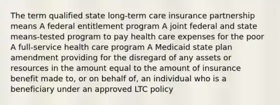 The term qualified state long-term care insurance partnership means A federal entitlement program A joint federal and state means-tested program to pay health care expenses for the poor A full-service health care program A Medicaid state plan amendment providing for the disregard of any assets or resources in the amount equal to the amount of insurance benefit made to, or on behalf of, an individual who is a beneficiary under an approved LTC policy