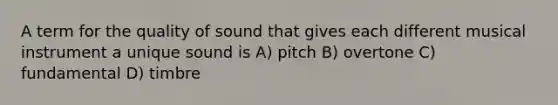 A term for the quality of sound that gives each different musical instrument a unique sound is A) pitch B) overtone C) fundamental D) timbre