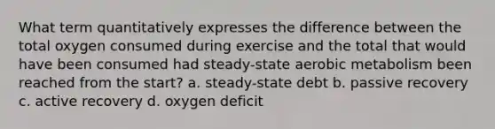 What term quantitatively expresses the difference between the total oxygen consumed during exercise and the total that would have been consumed had steady-state aerobic metabolism been reached from the start? a. steady-state debt b. passive recovery c. active recovery d. oxygen deficit