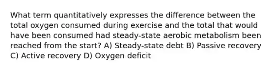 What term quantitatively expresses the difference between the total oxygen consumed during exercise and the total that would have been consumed had steady-state aerobic metabolism been reached from the start? A) Steady-state debt B) Passive recovery C) Active recovery D) Oxygen deficit