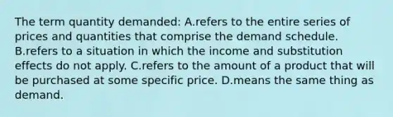 The term quantity demanded: A.refers to the entire series of prices and quantities that comprise the demand schedule. B.refers to a situation in which the income and substitution effects do not apply. C.refers to the amount of a product that will be purchased at some specific price. D.means the same thing as demand.