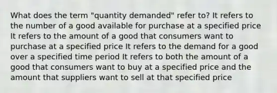 What does the term "quantity demanded" refer to? It refers to the number of a good available for purchase at a specified price It refers to the amount of a good that consumers want to purchase at a specified price It refers to the demand for a good over a specified time period It refers to both the amount of a good that consumers want to buy at a specified price and the amount that suppliers want to sell at that specified price