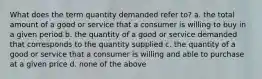 What does the term quantity demanded refer to? a. the total amount of a good or service that a consumer is willing to buy in a given period b. the quantity of a good or service demanded that corresponds to the quantity supplied c. the quantity of a good or service that a consumer is willing and able to purchase at a given price d. none of the above