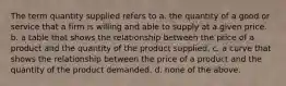 The term quantity supplied refers to a. the quantity of a good or service that a firm is willing and able to supply at a given price. b. a table that shows the relationship between the price of a product and the quantity of the product supplied. c. a curve that shows the relationship between the price of a product and the quantity of the product demanded. d. none of the above.