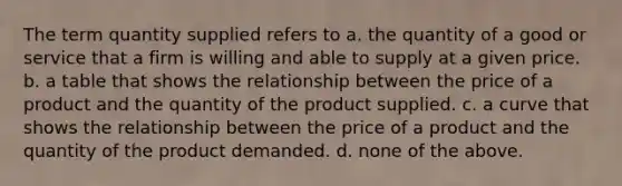 The term quantity supplied refers to a. the quantity of a good or service that a firm is willing and able to supply at a given price. b. a table that shows the relationship between the price of a product and the quantity of the product supplied. c. a curve that shows the relationship between the price of a product and the quantity of the product demanded. d. none of the above.