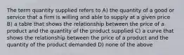 The term quantity supplied refers to A) the quantity of a good or service that a firm is willing and able to supply at a given price B) a table that shows the relationship between the price of a product and the quantity of the product supplied C) a curve that shows the relationship between the price of a product and the quantity of the product demanded D) none of the above