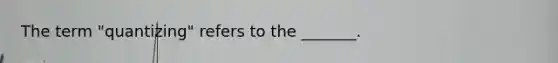 The term "quantizing" refers to the _______.