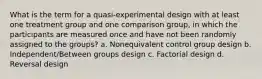 What is the term for a quasi-experimental design with at least one treatment group and one comparison group, in which the participants are measured once and have not been randomly assigned to the groups? a. Nonequivalent control group design b. Independent/Between groups design c. Factorial design d. Reversal design