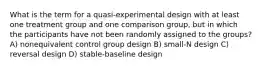 What is the term for a quasi-experimental design with at least one treatment group and one comparison group, but in which the participants have not been randomly assigned to the groups? A) nonequivalent control group design B) small-N design C) reversal design D) stable-baseline design