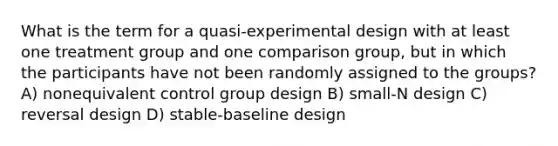 What is the term for a quasi-experimental design with at least one treatment group and one comparison group, but in which the participants have not been randomly assigned to the groups? A) nonequivalent control group design B) small-N design C) reversal design D) stable-baseline design