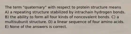 The term "quaternary" with respect to protein structure means A) a repeating structure stabilized by intrachain hydrogen bonds. B) the ability to form all four kinds of noncovalent bonds. C) a multisubunit structure. D) a linear sequence of four amino acids. E) None of the answers is correct.