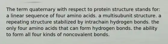 The term quaternary with respect to protein structure stands for: a linear sequence of four <a href='https://www.questionai.com/knowledge/k9gb720LCl-amino-acids' class='anchor-knowledge'>amino acids</a>. a multisubunit structure. a repeating structure stabilized by intrachain hydrogen bonds. the only four amino acids that can form hydrogen bonds. the ability to form all four kinds of noncovalent bonds.