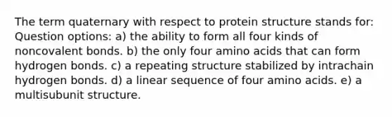 The term quaternary with respect to protein structure stands for: Question options: a) the ability to form all four kinds of noncovalent bonds. b) the only four amino acids that can form hydrogen bonds. c) a repeating structure stabilized by intrachain hydrogen bonds. d) a linear sequence of four amino acids. e) a multisubunit structure.