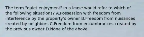 The term "quiet enjoyment" in a lease would refer to which of the following situations? A.Possession with freedom from interference by the property's owner B.Freedom from nuisances created by neighbors C.Freedom from encumbrances created by the previous owner D.None of the above