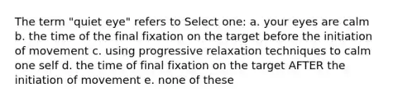 The term "quiet eye" refers to Select one: a. your eyes are calm b. the time of the final fixation on the target before the initiation of movement c. using progressive relaxation techniques to calm one self d. the time of final fixation on the target AFTER the initiation of movement e. none of these