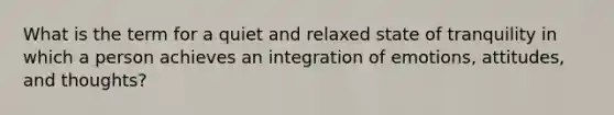 What is the term for a quiet and relaxed state of tranquility in which a person achieves an integration of emotions, attitudes, and thoughts?