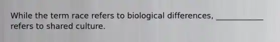 While the term race refers to biological differences, ____________ refers to shared culture.