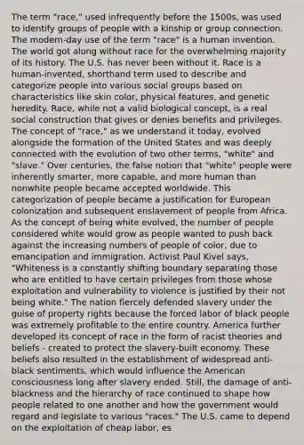 The term "race," used infrequently before the 1500s, was used to identify groups of people with a kinship or group connection. The modern-day use of the term "race" is a human invention. The world got along without race for the overwhelming majority of its history. The U.S. has never been without it. Race is a human-invented, shorthand term used to describe and categorize people into various social groups based on characteristics like skin color, physical features, and genetic heredity. Race, while not a valid biological concept, is a real social construction that gives or denies benefits and privileges. The concept of "race," as we understand it today, evolved alongside the formation of the United States and was deeply connected with the evolution of two other terms, "white" and "slave." Over centuries, the false notion that "white" people were inherently smarter, more capable, and more human than nonwhite people became accepted worldwide. This categorization of people became a justification for European colonization and subsequent enslavement of people from Africa. As the concept of being white evolved, the number of people considered white would grow as people wanted to push back against the increasing numbers of people of color, due to emancipation and immigration. Activist Paul Kivel says, "Whiteness is a constantly shifting boundary separating those who are entitled to have certain privileges from those whose exploitation and vulnerability to violence is justified by their not being white." The nation fiercely defended slavery under the guise of property rights because the forced labor of black people was extremely profitable to the entire country. America further developed its concept of race in the form of racist theories and beliefs - created to protect the slavery-built economy. These beliefs also resulted in the establishment of widespread anti-black sentiments, which would influence the American consciousness long after slavery ended. Still, the damage of anti-blackness and the hierarchy of race continued to shape how people related to one another and how the government would regard and legislate to various "races." The U.S. came to depend on the exploitation of cheap labor, es