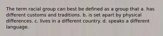 The term racial group can best be defined as a group that a. has different customs and traditions. b. is set apart by physical differences. c. lives in a different country. d. speaks a different language.