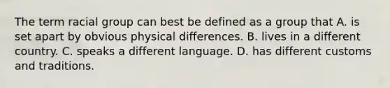 The term racial group can best be defined as a group that A. is set apart by obvious physical differences. B. lives in a different country. C. speaks a different language. D. has different customs and traditions.