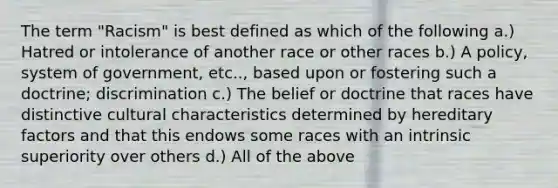 The term "Racism" is best defined as which of the following a.) Hatred or intolerance of another race or other races b.) A policy, system of government, etc.., based upon or fostering such a doctrine; discrimination c.) The belief or doctrine that races have distinctive cultural characteristics determined by hereditary factors and that this endows some races with an intrinsic superiority over others d.) All of the above