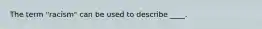 The term "racism" can be used to describe ____.