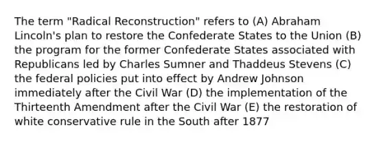 The term "Radical Reconstruction" refers to (A) Abraham Lincoln's plan to restore the Confederate States to the Union (B) the program for the former Confederate States associated with Republicans led by Charles Sumner and Thaddeus Stevens (C) the federal policies put into effect by Andrew Johnson immediately after the Civil War (D) the implementation of the Thirteenth Amendment after the Civil War (E) the restoration of white conservative rule in the South after 1877