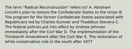 The term "Radical Reconstruction" refers to? A. Abraham Lincoln's plan to restore the Confederate States to the Union B. The program for the former Confederate States associated with Republicans led by Charles Sumner and Thaddeus Stevens C. The federal policies put into effect by Andrew Johnson immediately after the Civil War D. The implementation of the Thirteenth Amendment after the Civil War E. The restoration of white conservative rule in the south after 1877