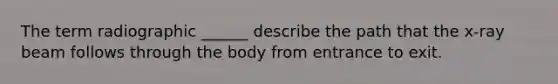 The term radiographic ______ describe the path that the x-ray beam follows through the body from entrance to exit.