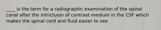 ____ is the term for a radiographic examination of the spinal canal after the intrictuion of contrast medium in the CSF which makes the spinal cord and fluid easier to see