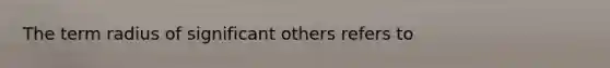 The term radius of significant others refers to