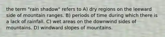 the term "rain shadow" refers to A) dry regions on the leeward side of mountain ranges. B) periods of time during which there is a lack of rainfall. C) wet areas on the downwind sides of mountains. D) windward slopes of mountains.