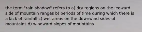 the term "rain shadow" refers to a) dry regions on the leeward side of mountain ranges b) periods of time during which there is a lack of rainfall c) wet areas on the downwind sides of mountains d) windward slopes of mountains