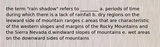 the term "rain shadow" refers to ________ a. periods of time during which there is a lack of rainfall b. dry regions on the leeward side of mountain ranges c.areas that are characteristic of the western slopes and margins of the Rocky Mountains and the Sierra Nevada d.windward slopes of mountains e. wet areas on the downward sides of mountains