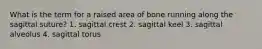 What is the term for a raised area of bone running along the sagittal suture? 1. sagittal crest 2. sagittal keel 3. sagittal alveolus 4. sagittal torus