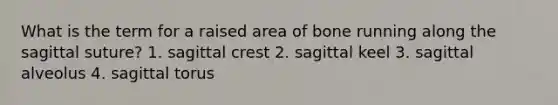 What is the term for a raised area of bone running along the sagittal suture? 1. sagittal crest 2. sagittal keel 3. sagittal alveolus 4. sagittal torus