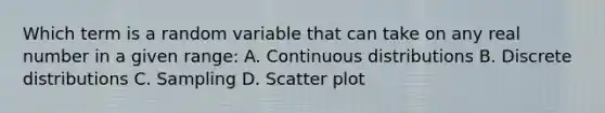 Which term is a random variable that can take on any real number in a given range: A. Continuous distributions B. Discrete distributions C. Sampling D. Scatter plot