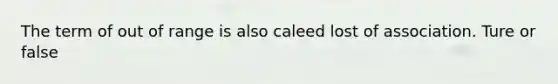 The term of out of range is also caleed lost of association. Ture or false