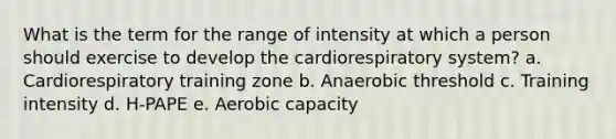 What is the term for the range of intensity at which a person should exercise to develop the cardiorespiratory system? a. Cardiorespiratory training zone b. Anaerobic threshold c. Training intensity d. H-PAPE e. Aerobic capacity