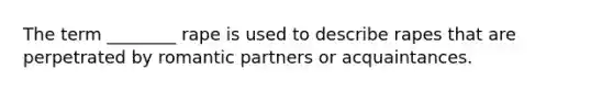 The term ________ rape is used to describe rapes that are perpetrated by romantic partners or acquaintances.