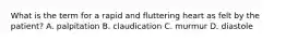 What is the term for a rapid and fluttering heart as felt by the​ patient? A. palpitation B. claudication C. murmur D. diastole