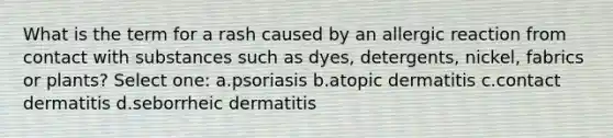 What is the term for a rash caused by an allergic reaction from contact with substances such as dyes, detergents, nickel, fabrics or plants? Select one: a.psoriasis b.atopic dermatitis c.contact dermatitis d.seborrheic dermatitis