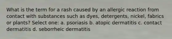 What is the term for a rash caused by an allergic reaction from contact with substances such as dyes, detergents, nickel, fabrics or plants? Select one: a. psoriasis b. atopic dermatitis c. contact dermatitis d. seborrheic dermatitis